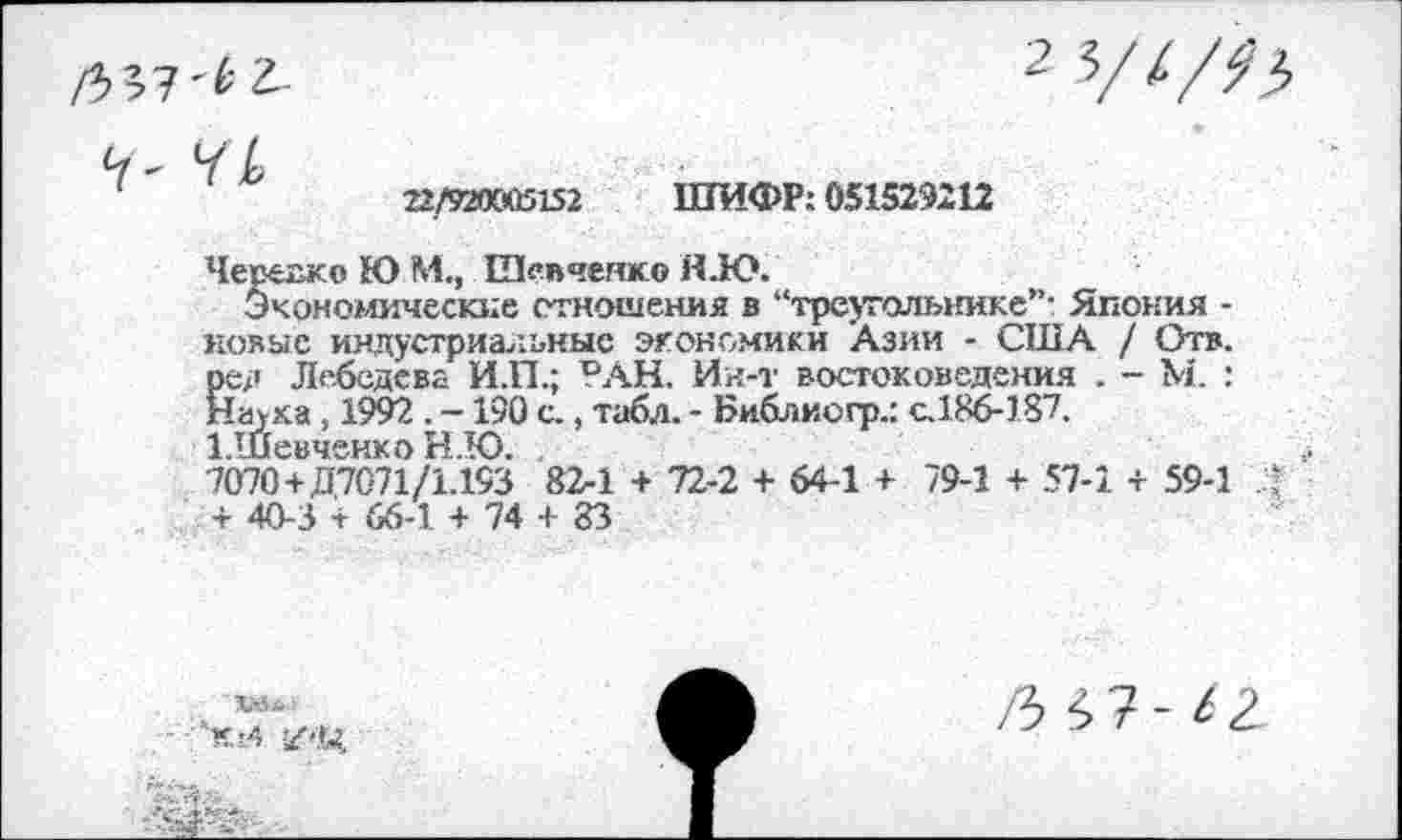 ﻿22/920005152 ШИФР: 051529212
Черехжо Ю М., Шевченко Н.Ю.
Экономические отношения в “треугольнике”' Япония -новые индустриальные экономики Азии - США / Отв. ред Лебедева И.П.; РАН. Ин-т востоковедения . - М. : Наука, 1992 . -190 с., табл. - Библиогр.: с.186-187. 1.Шевченко Н.Ю.
7070+Д7071/1.193 82-1 + 72-2 + 64-1 + 79-1 + 57-1 + 59-1 + 40-3 + 66-1 + 74 + 83